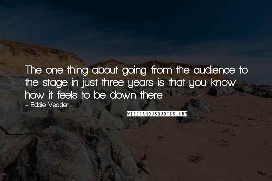 Eddie Vedder Quotes: The one thing about going from the audience to the stage in just three years is that you know how it feels to be down there.
