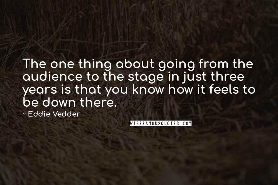 Eddie Vedder Quotes: The one thing about going from the audience to the stage in just three years is that you know how it feels to be down there.