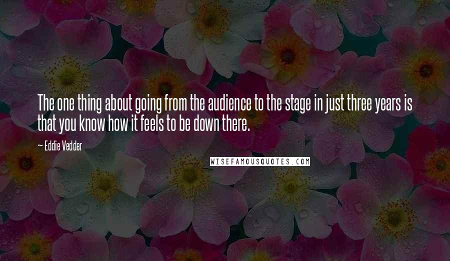 Eddie Vedder Quotes: The one thing about going from the audience to the stage in just three years is that you know how it feels to be down there.