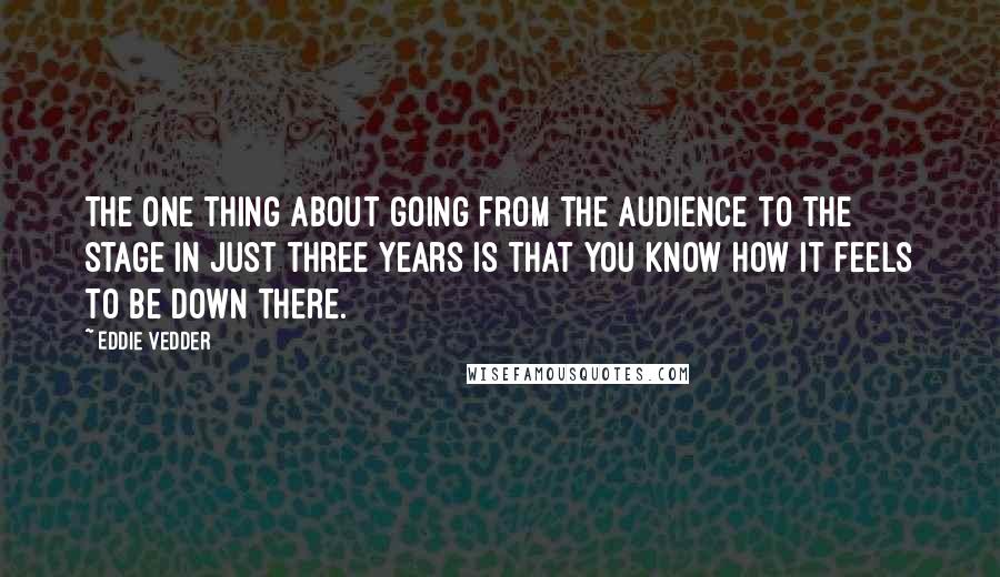 Eddie Vedder Quotes: The one thing about going from the audience to the stage in just three years is that you know how it feels to be down there.