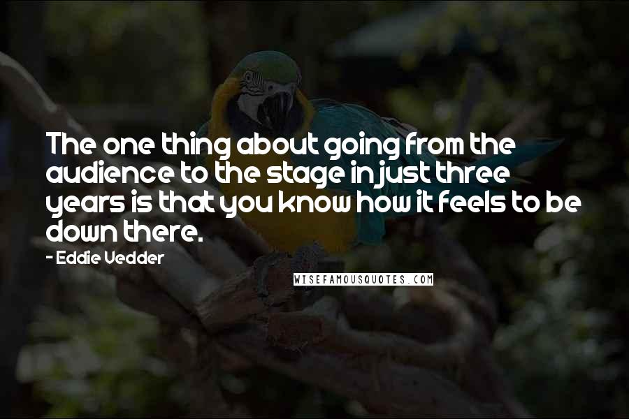 Eddie Vedder Quotes: The one thing about going from the audience to the stage in just three years is that you know how it feels to be down there.