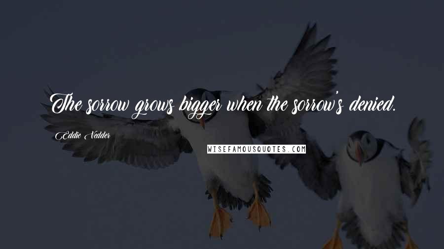 Eddie Vedder Quotes: The sorrow grows bigger when the sorrow's denied.