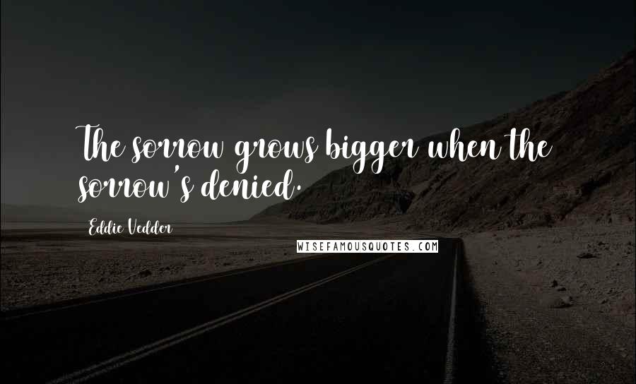 Eddie Vedder Quotes: The sorrow grows bigger when the sorrow's denied.