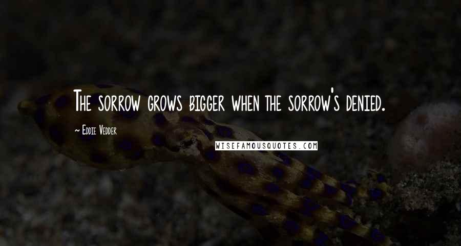 Eddie Vedder Quotes: The sorrow grows bigger when the sorrow's denied.