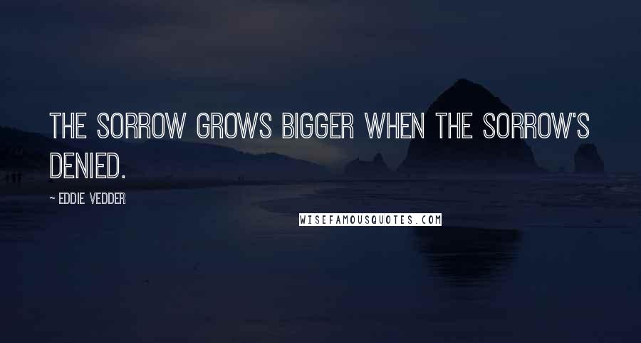Eddie Vedder Quotes: The sorrow grows bigger when the sorrow's denied.