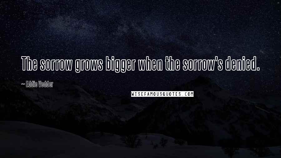 Eddie Vedder Quotes: The sorrow grows bigger when the sorrow's denied.