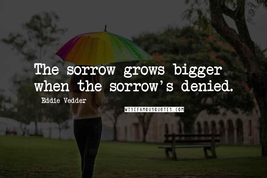Eddie Vedder Quotes: The sorrow grows bigger when the sorrow's denied.