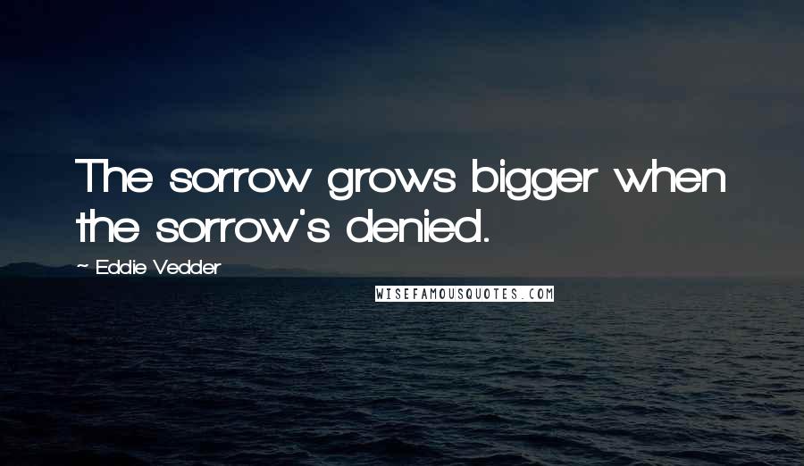 Eddie Vedder Quotes: The sorrow grows bigger when the sorrow's denied.