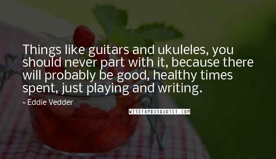 Eddie Vedder Quotes: Things like guitars and ukuleles, you should never part with it, because there will probably be good, healthy times spent, just playing and writing.