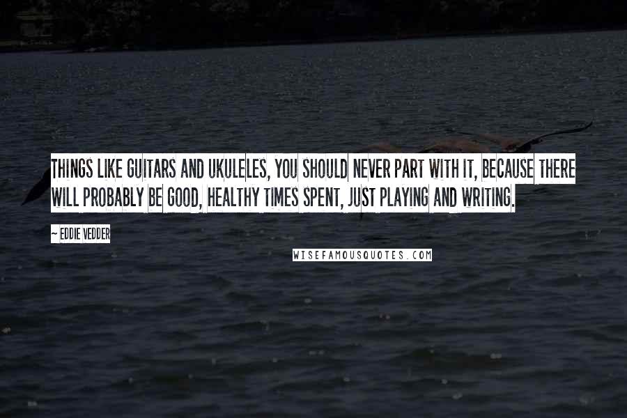 Eddie Vedder Quotes: Things like guitars and ukuleles, you should never part with it, because there will probably be good, healthy times spent, just playing and writing.