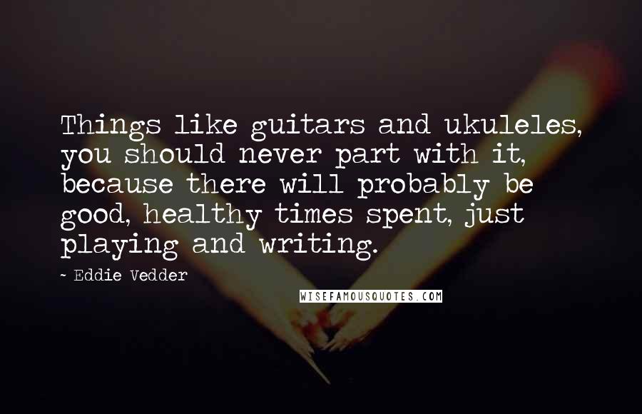 Eddie Vedder Quotes: Things like guitars and ukuleles, you should never part with it, because there will probably be good, healthy times spent, just playing and writing.