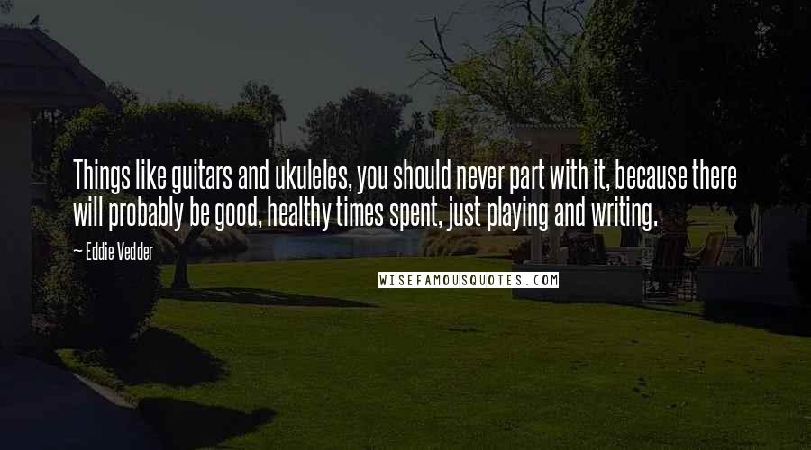 Eddie Vedder Quotes: Things like guitars and ukuleles, you should never part with it, because there will probably be good, healthy times spent, just playing and writing.