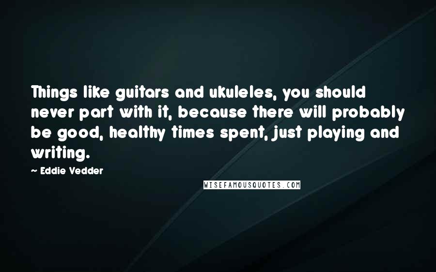 Eddie Vedder Quotes: Things like guitars and ukuleles, you should never part with it, because there will probably be good, healthy times spent, just playing and writing.