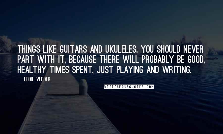 Eddie Vedder Quotes: Things like guitars and ukuleles, you should never part with it, because there will probably be good, healthy times spent, just playing and writing.