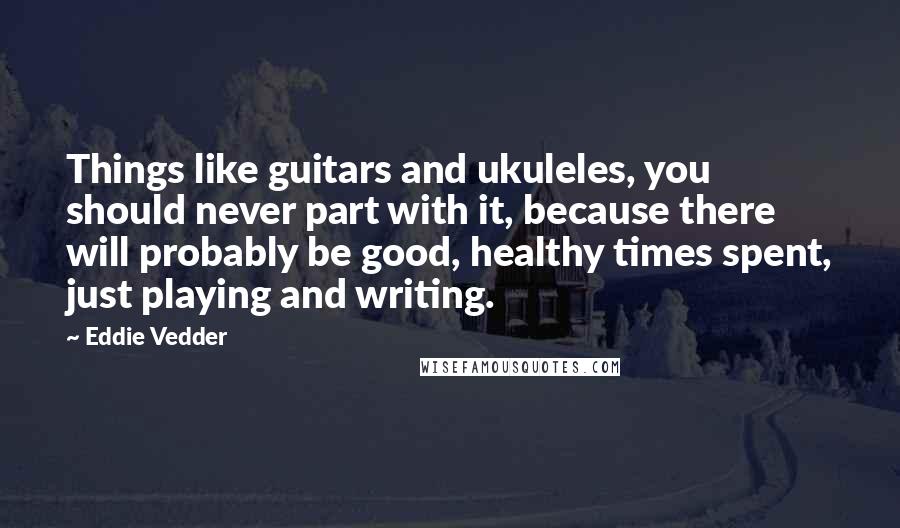 Eddie Vedder Quotes: Things like guitars and ukuleles, you should never part with it, because there will probably be good, healthy times spent, just playing and writing.