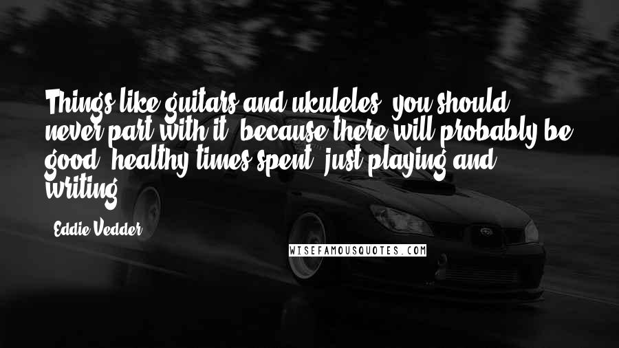 Eddie Vedder Quotes: Things like guitars and ukuleles, you should never part with it, because there will probably be good, healthy times spent, just playing and writing.