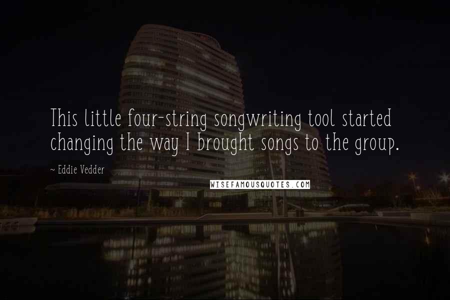 Eddie Vedder Quotes: This little four-string songwriting tool started changing the way I brought songs to the group.