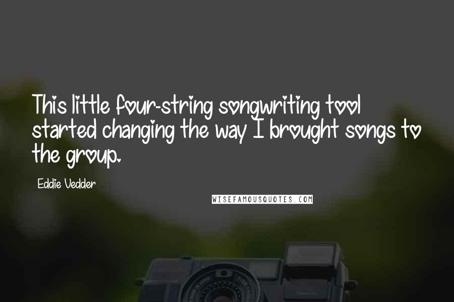 Eddie Vedder Quotes: This little four-string songwriting tool started changing the way I brought songs to the group.