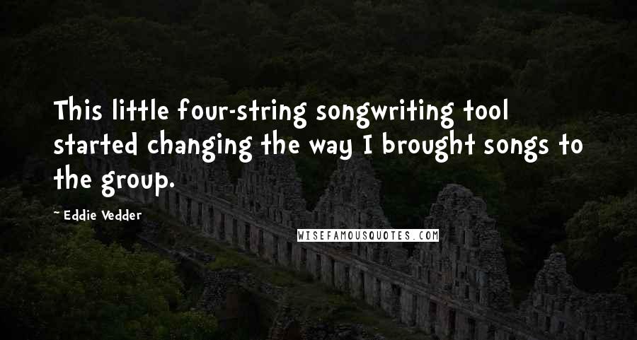 Eddie Vedder Quotes: This little four-string songwriting tool started changing the way I brought songs to the group.