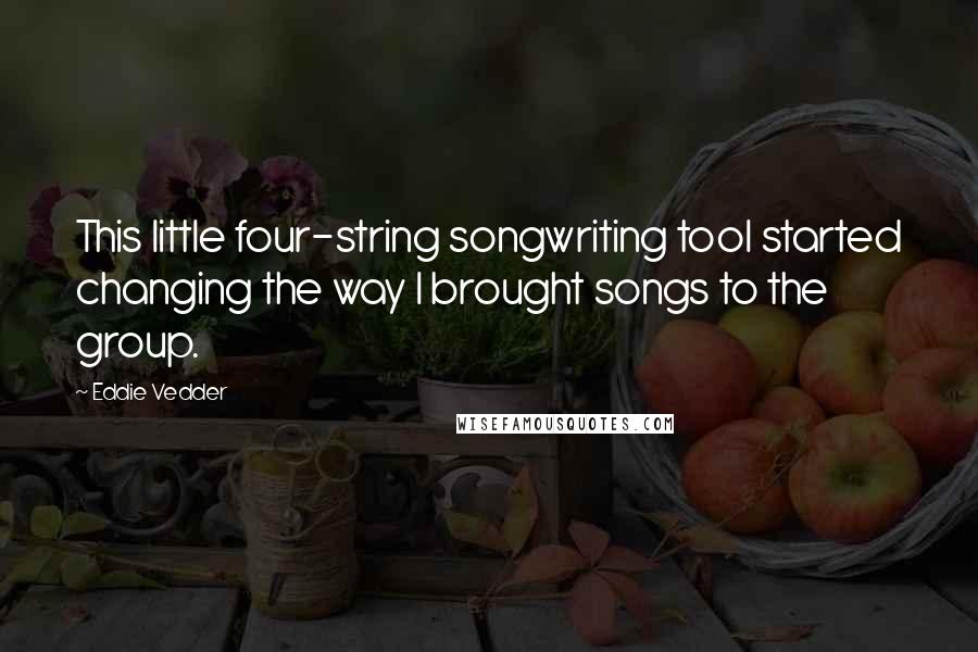 Eddie Vedder Quotes: This little four-string songwriting tool started changing the way I brought songs to the group.