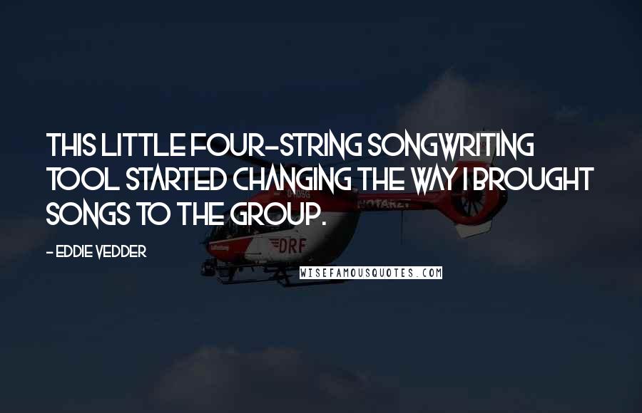 Eddie Vedder Quotes: This little four-string songwriting tool started changing the way I brought songs to the group.