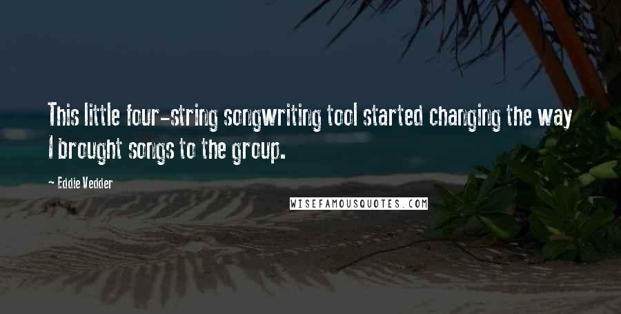 Eddie Vedder Quotes: This little four-string songwriting tool started changing the way I brought songs to the group.