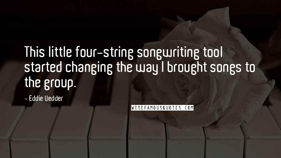 Eddie Vedder Quotes: This little four-string songwriting tool started changing the way I brought songs to the group.