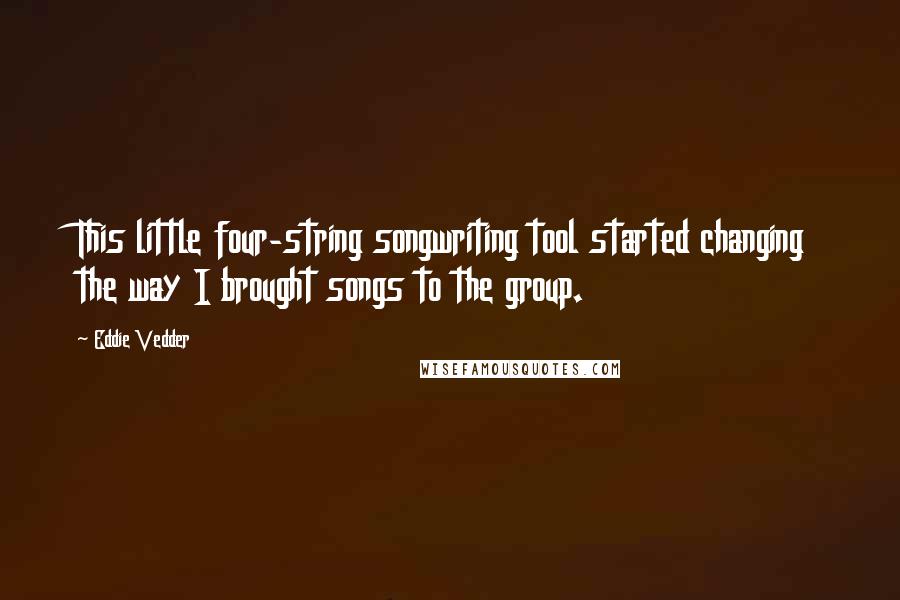 Eddie Vedder Quotes: This little four-string songwriting tool started changing the way I brought songs to the group.