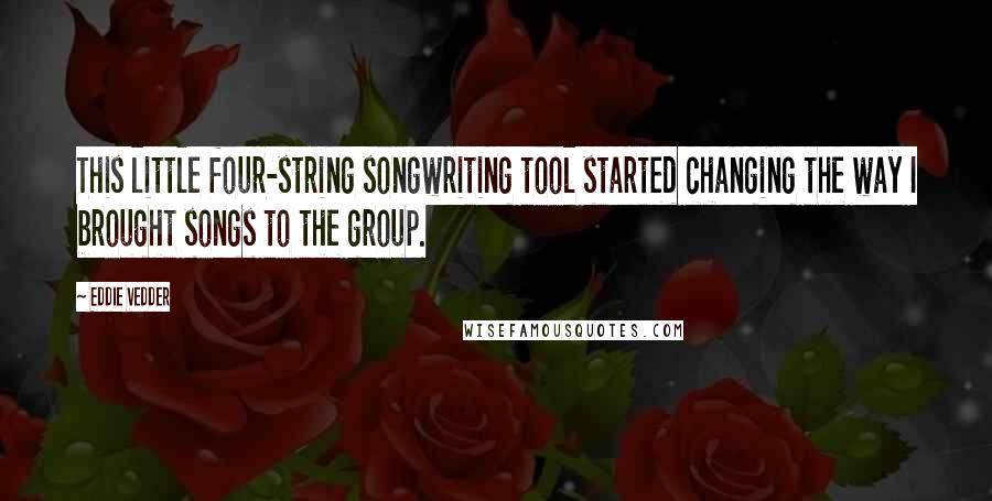 Eddie Vedder Quotes: This little four-string songwriting tool started changing the way I brought songs to the group.