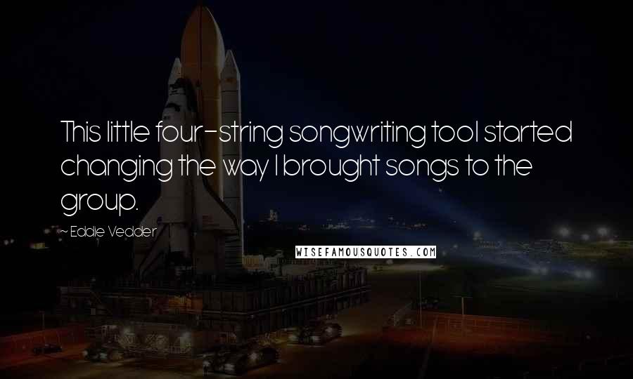Eddie Vedder Quotes: This little four-string songwriting tool started changing the way I brought songs to the group.