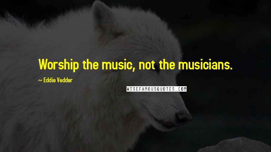 Eddie Vedder Quotes: Worship the music, not the musicians.