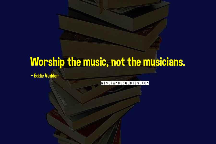 Eddie Vedder Quotes: Worship the music, not the musicians.