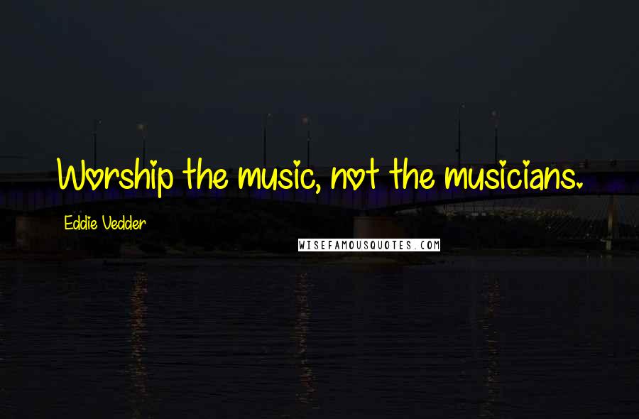 Eddie Vedder Quotes: Worship the music, not the musicians.