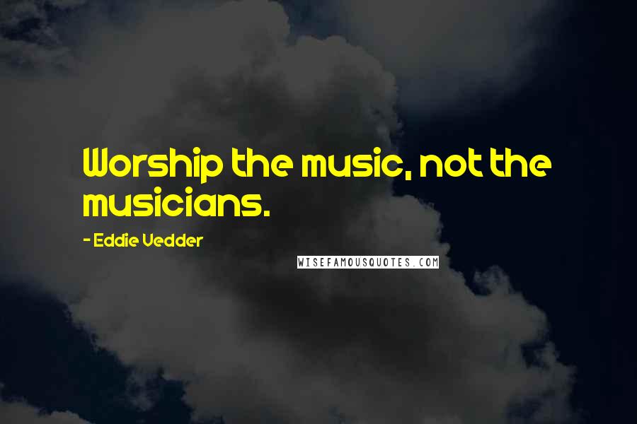 Eddie Vedder Quotes: Worship the music, not the musicians.