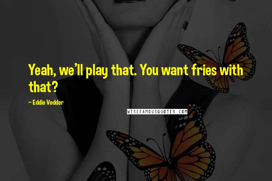 Eddie Vedder Quotes: Yeah, we'll play that. You want fries with that?