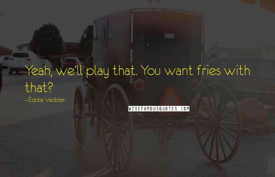 Eddie Vedder Quotes: Yeah, we'll play that. You want fries with that?