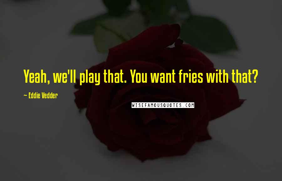 Eddie Vedder Quotes: Yeah, we'll play that. You want fries with that?