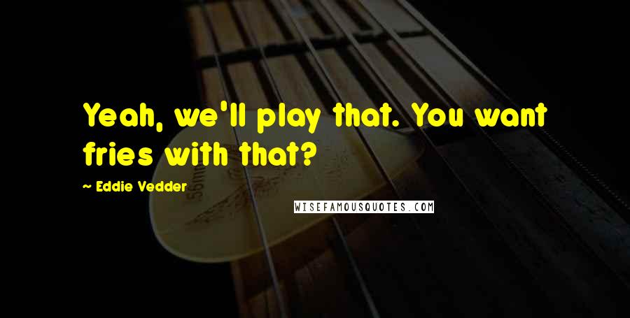 Eddie Vedder Quotes: Yeah, we'll play that. You want fries with that?