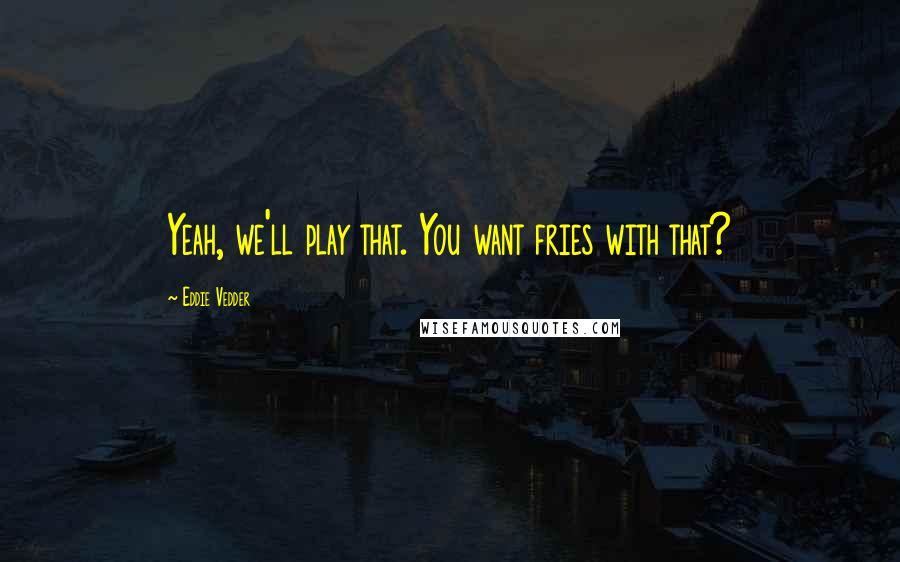 Eddie Vedder Quotes: Yeah, we'll play that. You want fries with that?