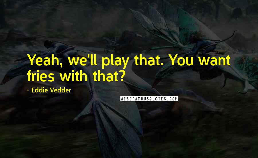 Eddie Vedder Quotes: Yeah, we'll play that. You want fries with that?