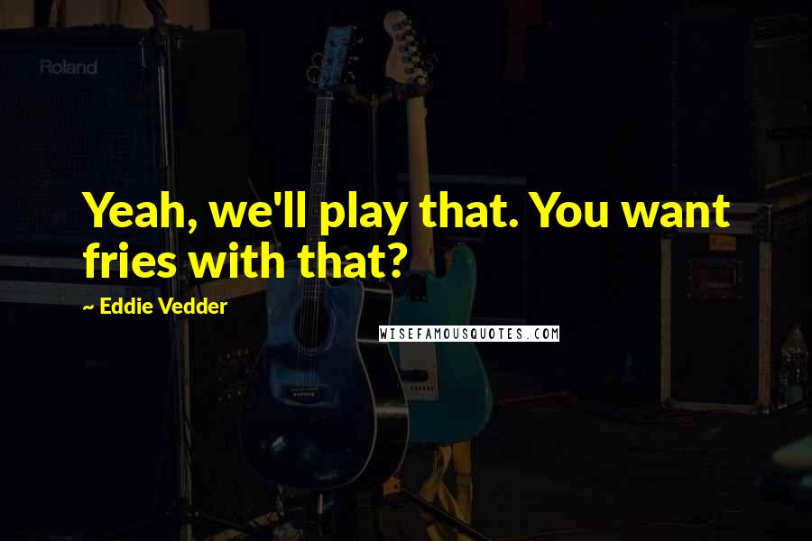 Eddie Vedder Quotes: Yeah, we'll play that. You want fries with that?