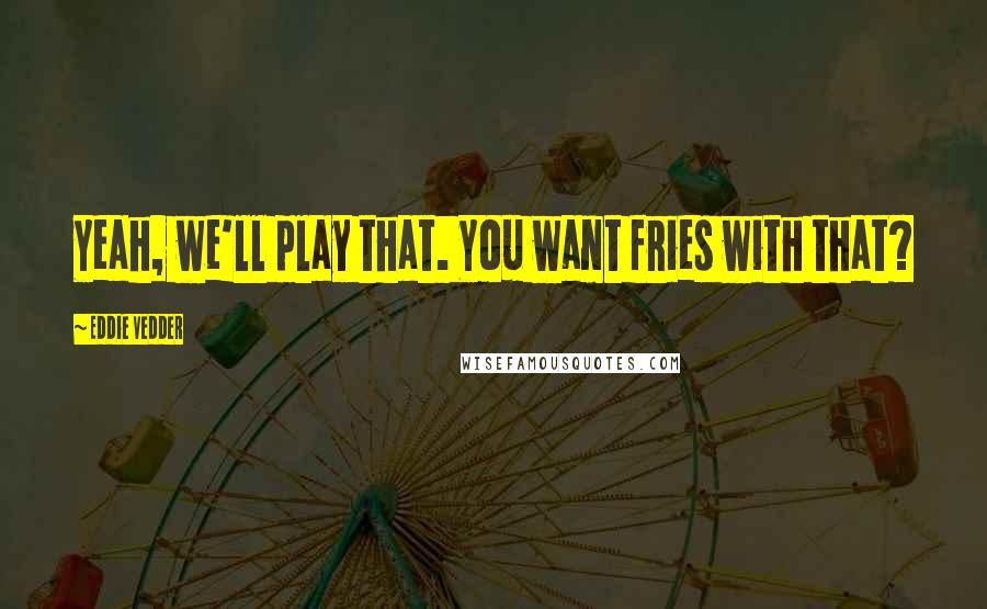 Eddie Vedder Quotes: Yeah, we'll play that. You want fries with that?