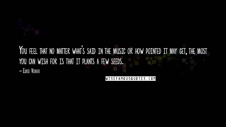 Eddie Vedder Quotes: You feel that no matter what's said in the music or how pointed it may get, the most you can wish for is that it plants a few seeds.