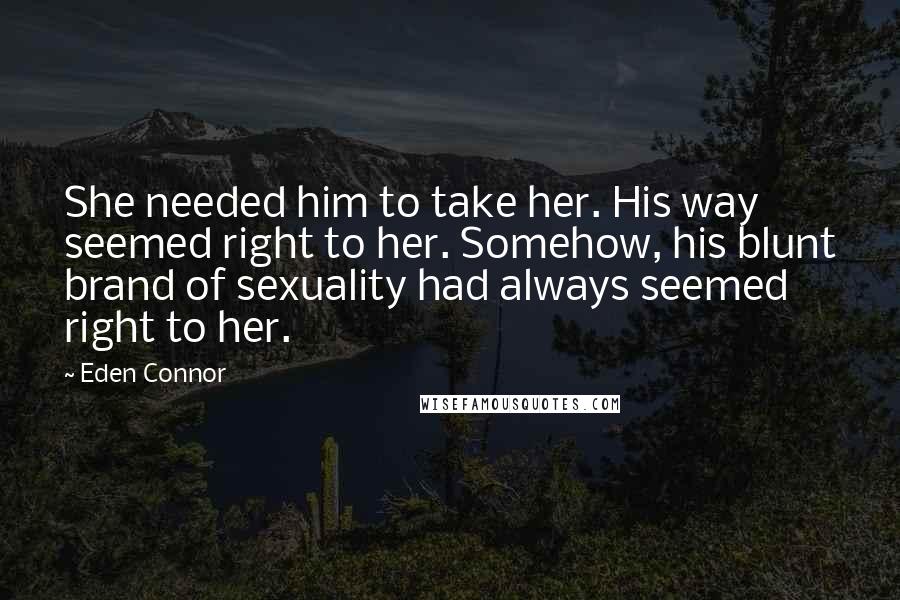 Eden Connor Quotes: She needed him to take her. His way seemed right to her. Somehow, his blunt brand of sexuality had always seemed right to her.