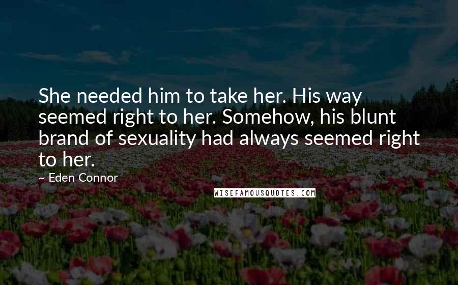 Eden Connor Quotes: She needed him to take her. His way seemed right to her. Somehow, his blunt brand of sexuality had always seemed right to her.