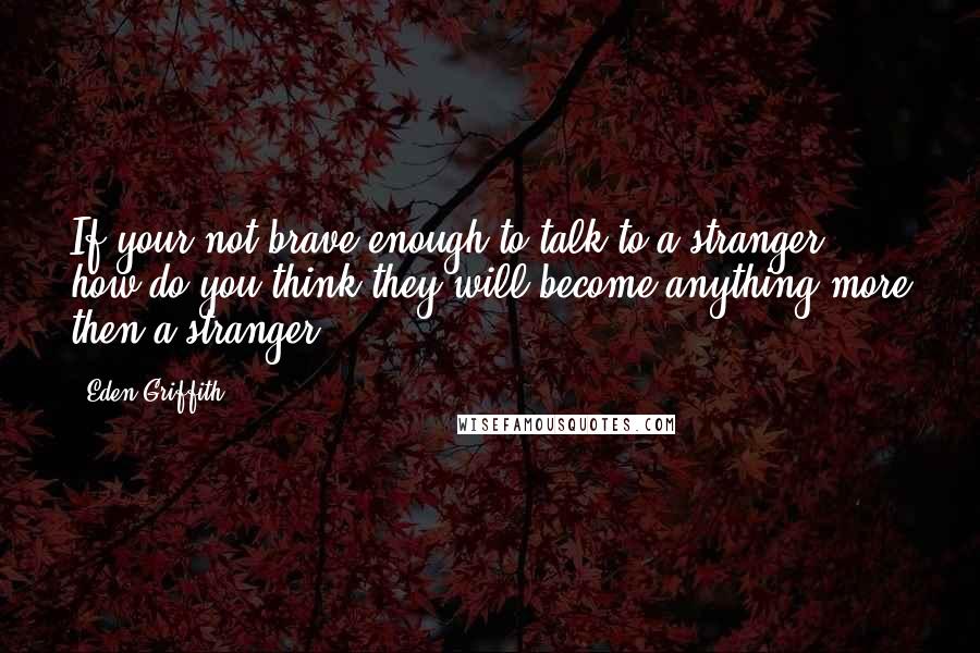 Eden Griffith Quotes: If your not brave enough to talk to a stranger how do you think they will become anything more then a stranger.