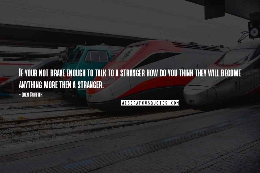 Eden Griffith Quotes: If your not brave enough to talk to a stranger how do you think they will become anything more then a stranger.