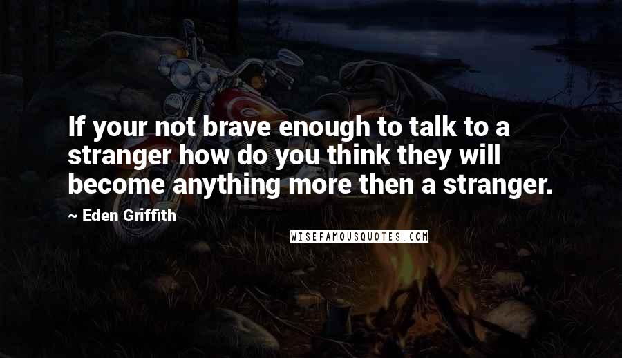 Eden Griffith Quotes: If your not brave enough to talk to a stranger how do you think they will become anything more then a stranger.