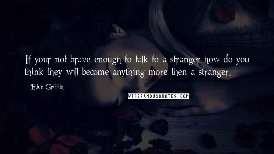 Eden Griffith Quotes: If your not brave enough to talk to a stranger how do you think they will become anything more then a stranger.