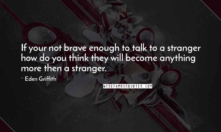 Eden Griffith Quotes: If your not brave enough to talk to a stranger how do you think they will become anything more then a stranger.